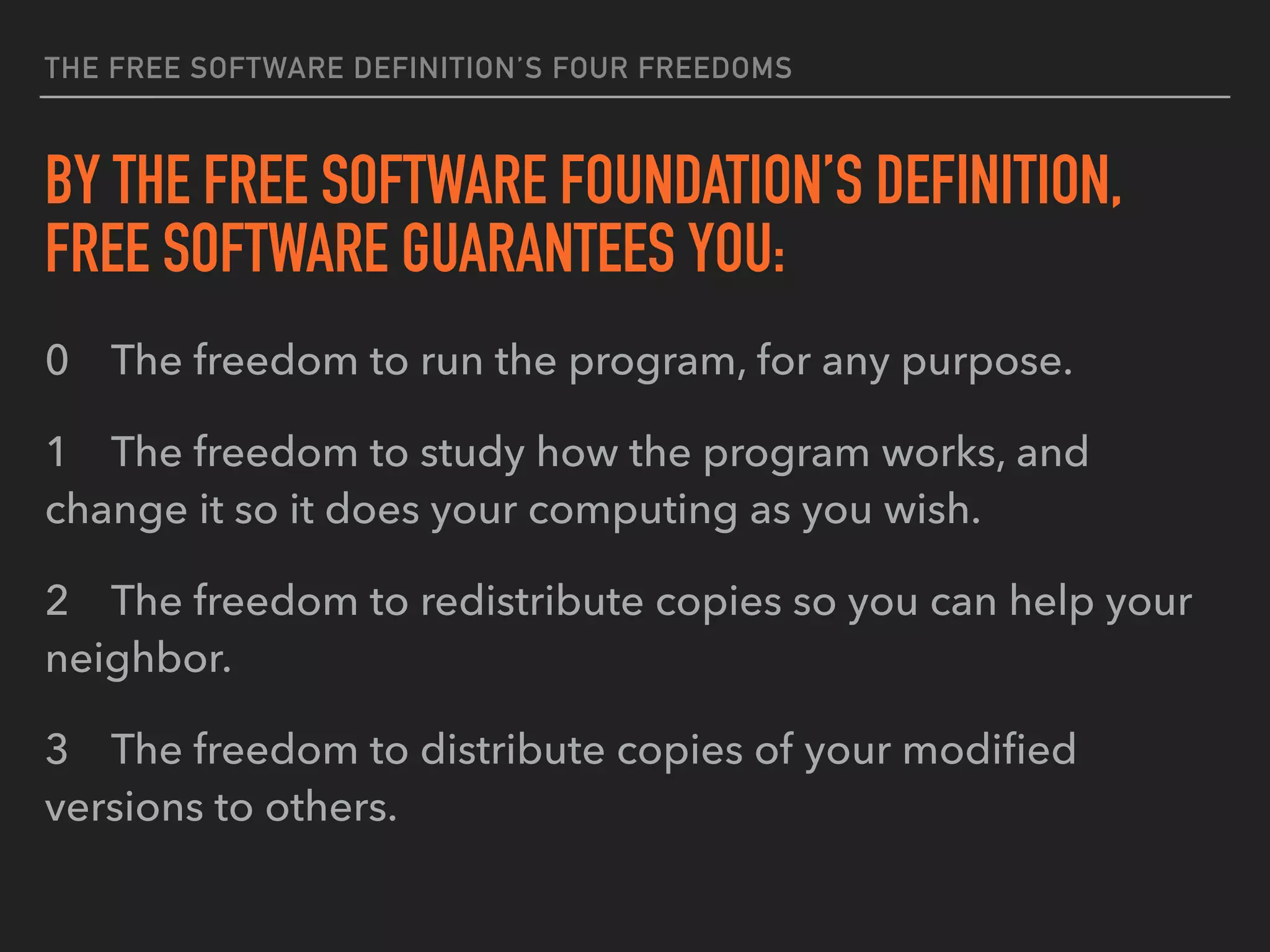 THE FREE SOFTWARE DEFINITION’S FOUR FREEDOMS
BY THE FREE SOFTWARE FOUNDATION’S DEFINITION,
FREE SOFTWARE GUARANTEES YOU:
0 The freedom to run the program, for any purpose.
1 The freedom to study how the program works, and
change it so it does your computing as you wish.
2 The freedom to redistribute copies so you can help your
neighbor.
3 The freedom to distribute copies of your modiﬁed
versions to others.
 
