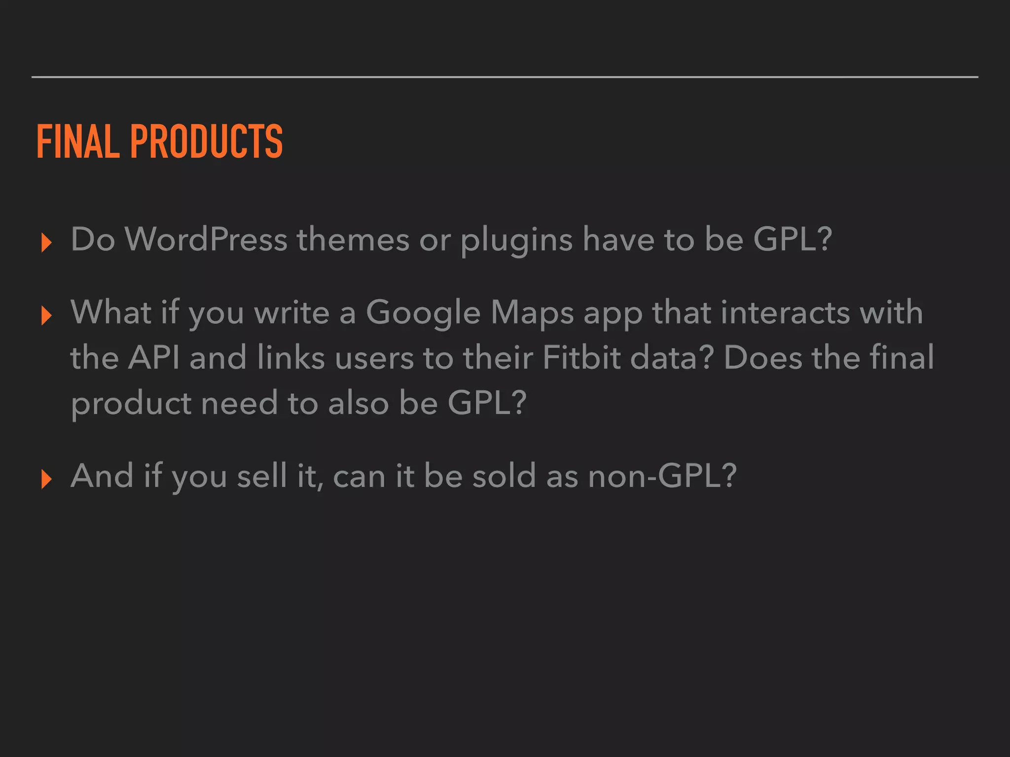FINAL PRODUCTS
▸ Do WordPress themes or plugins have to be GPL?
▸ What if you write a Google Maps app that interacts with
the API and links users to their Fitbit data? Does the ﬁnal
product need to also be GPL?
▸ And if you sell it, can it be sold as non-GPL?
 