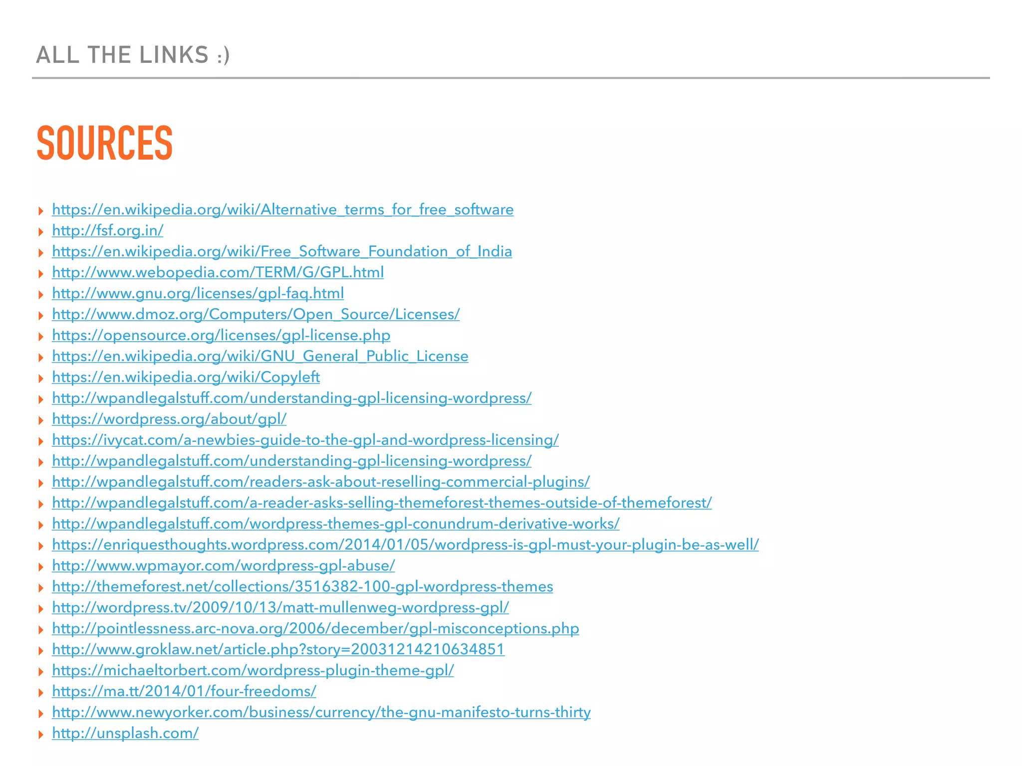ALL THE LINKS :)
SOURCES
▸ https://en.wikipedia.org/wiki/Alternative_terms_for_free_software
▸ http://fsf.org.in/
▸ https://en.wikipedia.org/wiki/Free_Software_Foundation_of_India
▸ http://www.webopedia.com/TERM/G/GPL.html
▸ http://www.gnu.org/licenses/gpl-faq.html
▸ http://www.dmoz.org/Computers/Open_Source/Licenses/
▸ https://opensource.org/licenses/gpl-license.php
▸ https://en.wikipedia.org/wiki/GNU_General_Public_License
▸ https://en.wikipedia.org/wiki/Copyleft
▸ http://wpandlegalstuff.com/understanding-gpl-licensing-wordpress/
▸ https://wordpress.org/about/gpl/
▸ https://ivycat.com/a-newbies-guide-to-the-gpl-and-wordpress-licensing/
▸ http://wpandlegalstuff.com/understanding-gpl-licensing-wordpress/
▸ http://wpandlegalstuff.com/readers-ask-about-reselling-commercial-plugins/
▸ http://wpandlegalstuff.com/a-reader-asks-selling-themeforest-themes-outside-of-themeforest/
▸ http://wpandlegalstuff.com/wordpress-themes-gpl-conundrum-derivative-works/
▸ https://enriquesthoughts.wordpress.com/2014/01/05/wordpress-is-gpl-must-your-plugin-be-as-well/
▸ http://www.wpmayor.com/wordpress-gpl-abuse/
▸ http://themeforest.net/collections/3516382-100-gpl-wordpress-themes
▸ http://wordpress.tv/2009/10/13/matt-mullenweg-wordpress-gpl/
▸ http://pointlessness.arc-nova.org/2006/december/gpl-misconceptions.php
▸ http://www.groklaw.net/article.php?story=20031214210634851
▸ https://michaeltorbert.com/wordpress-plugin-theme-gpl/
▸ https://ma.tt/2014/01/four-freedoms/
▸ http://www.newyorker.com/business/currency/the-gnu-manifesto-turns-thirty
▸ http://unsplash.com/
 