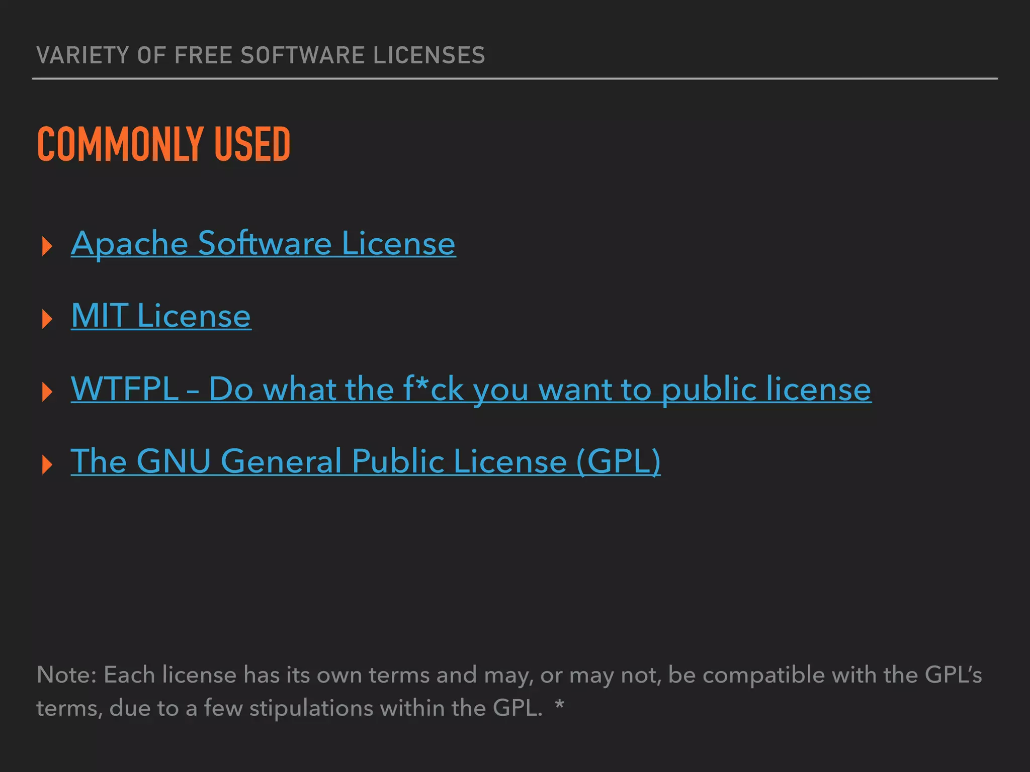 VARIETY OF FREE SOFTWARE LICENSES
COMMONLY USED
▸ Apache Software License
▸ MIT License
▸ WTFPL – Do what the f*ck you want to public license
▸ The GNU General Public License (GPL)
Note: Each license has its own terms and may, or may not, be compatible with the GPL’s
terms, due to a few stipulations within the GPL. *
 