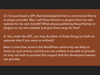 Q: I’m a theme/plugin developer. I’ve put huge effort into writing my theme/plugin
and I’m going to release it under the G...