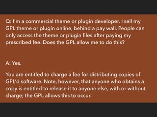 Q: I’m the same commercial theme or plugin developer
mentioned previously, selling my GPL theme or plugin online
behind a ...