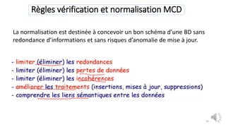 Règles vérification et normalisation MCD
30
La normalisation est destinée à concevoir un bon schéma d’une BD sans
redondance d’informations et sans risques d’anomalie de mise à jour.
 