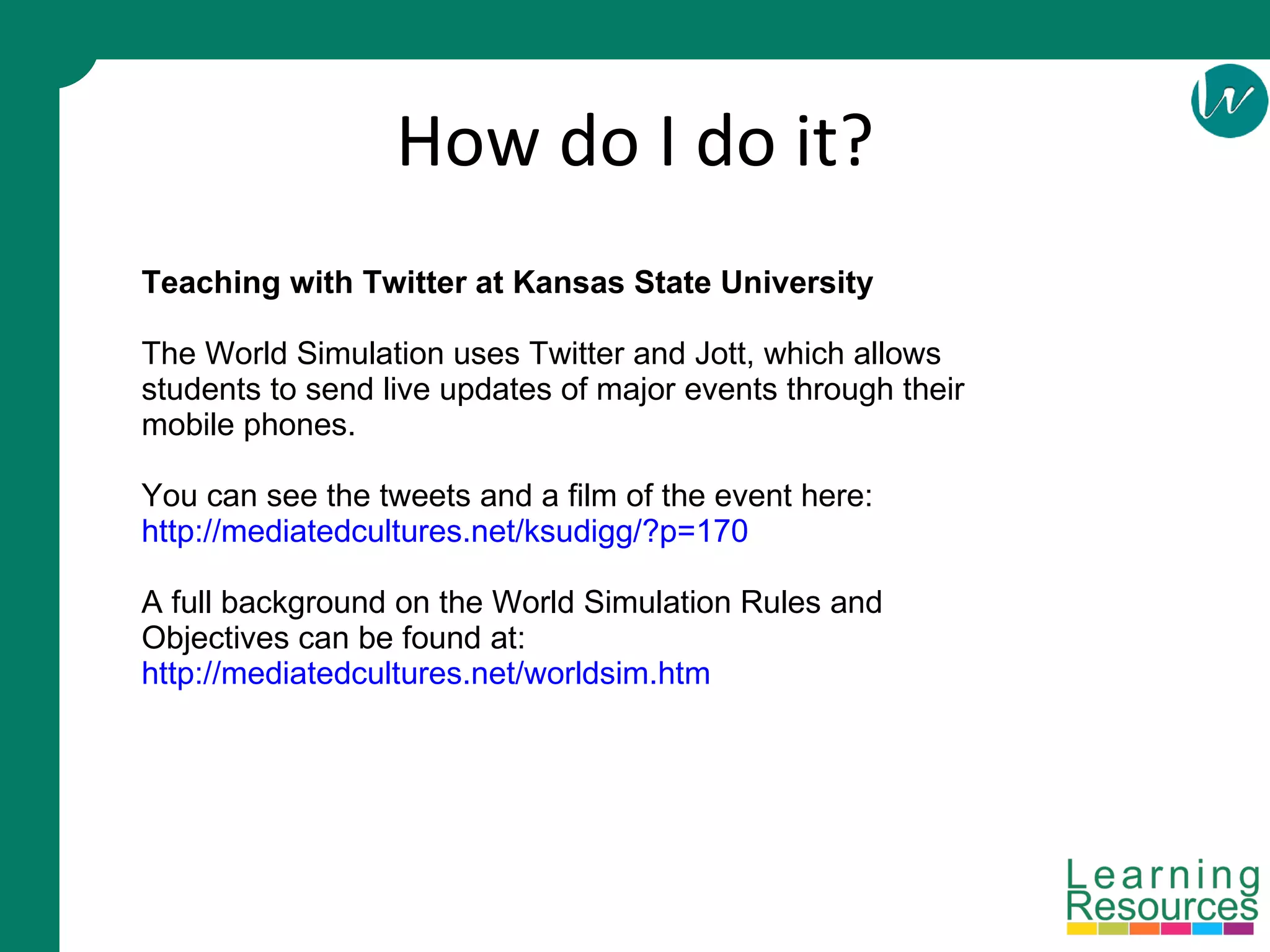 How do I do it? Teaching with Twitter at Kansas State University The World Simulation uses Twitter and Jott, which allows students to send live updates of major events through their mobile phones. You can see the tweets and a film of the event here:  http://mediatedcultures.net/ksudigg/?p=170 A full background on the World Simulation Rules and Objectives can be found at: http://mediatedcultures.net/worldsim.htm 