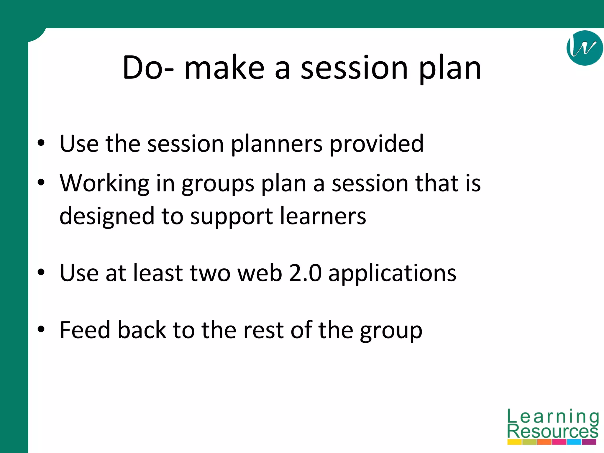 Do- make a session plan Use the session planners provided Working in groups plan a session that is designed to support learners Use at least two web 2.0 applications Feed back to the rest of the group 