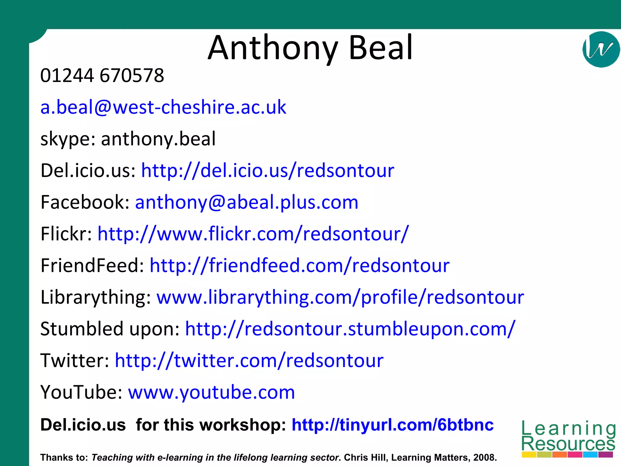 Anthony Beal 01244 670578 [email_address] skype: anthony.beal Del.icio.us:  http://del.icio.us/redsontour Facebook:  [email_address] Flickr:  http://www.flickr.com/redsontour/ FriendFeed:  http://friendfeed.com/redsontour Librarything:  www.librarything.com/profile/redsontour Stumbled upon:  http://redsontour.stumbleupon.com/ Twitter:  http://twitter.com/redsontour   YouTube:  www.youtube.com Thanks to:  Teaching with e-learning in the lifelong learning sector . Chris Hill, Learning Matters, 2008. Del.icio.us  for this workshop:  http://tinyurl.com/6btbnc 