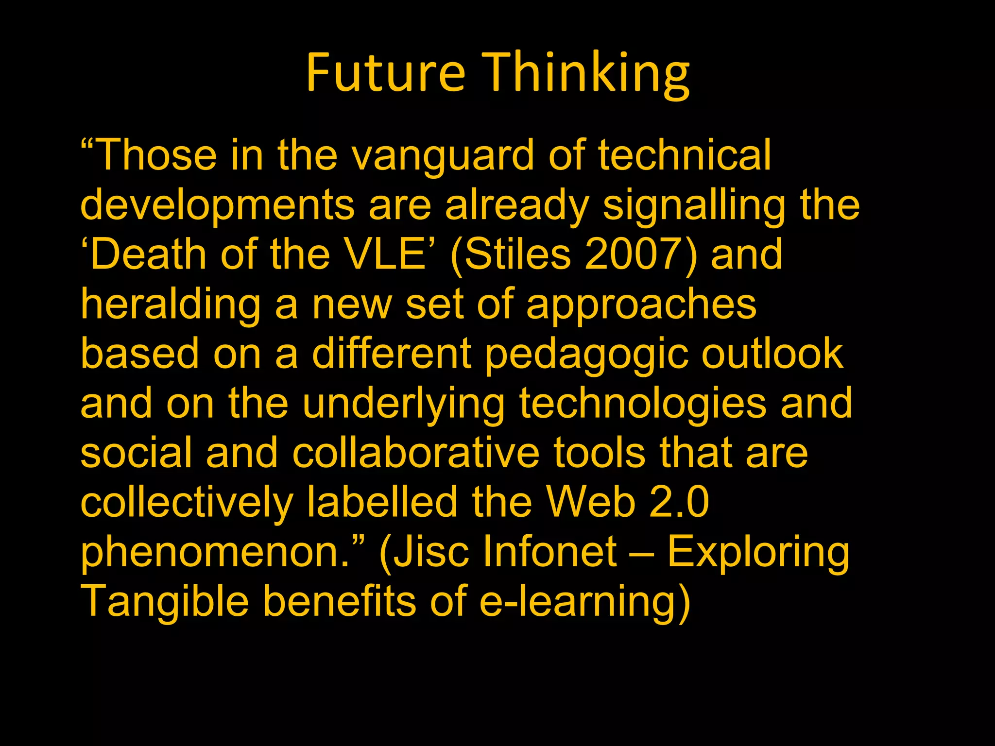 Future Thinking “ Those in the vanguard of technical developments are already signalling the ‘Death of the VLE’ (Stiles 2007) and heralding a new set of approaches based on a different pedagogic outlook and on the underlying technologies and social and collaborative tools that are collectively labelled the Web 2.0 phenomenon.” (Jisc Infonet – Exploring Tangible benefits of e-learning) 