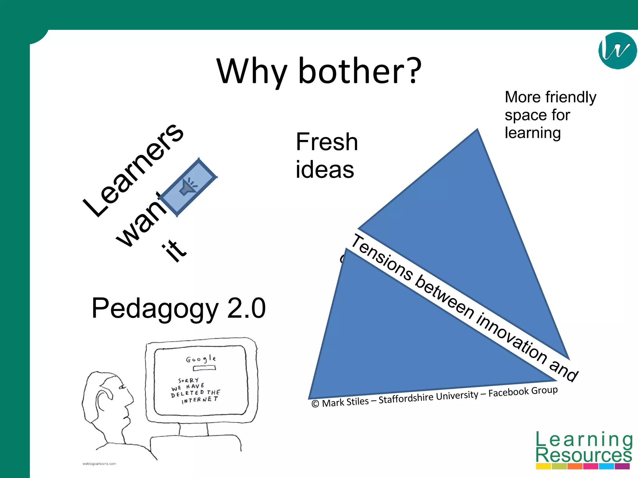 Why bother? Learners want it Pedagogy 2.0 Tensions between innovation and control © Mark Stiles – Staffordshire University – Facebook Group Fresh ideas More friendly space for learning 