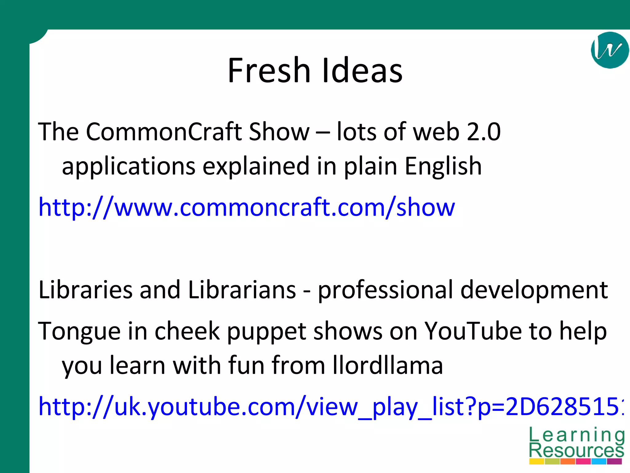 Fresh Ideas The CommonCraft Show – lots of web 2.0 applications explained in plain English http://www.commoncraft.com/show Libraries and Librarians - professional development Tongue in cheek puppet shows on YouTube to help you learn with fun from llordllama http://uk.youtube.com/view_play_list?p=2D6285151E99F565 
