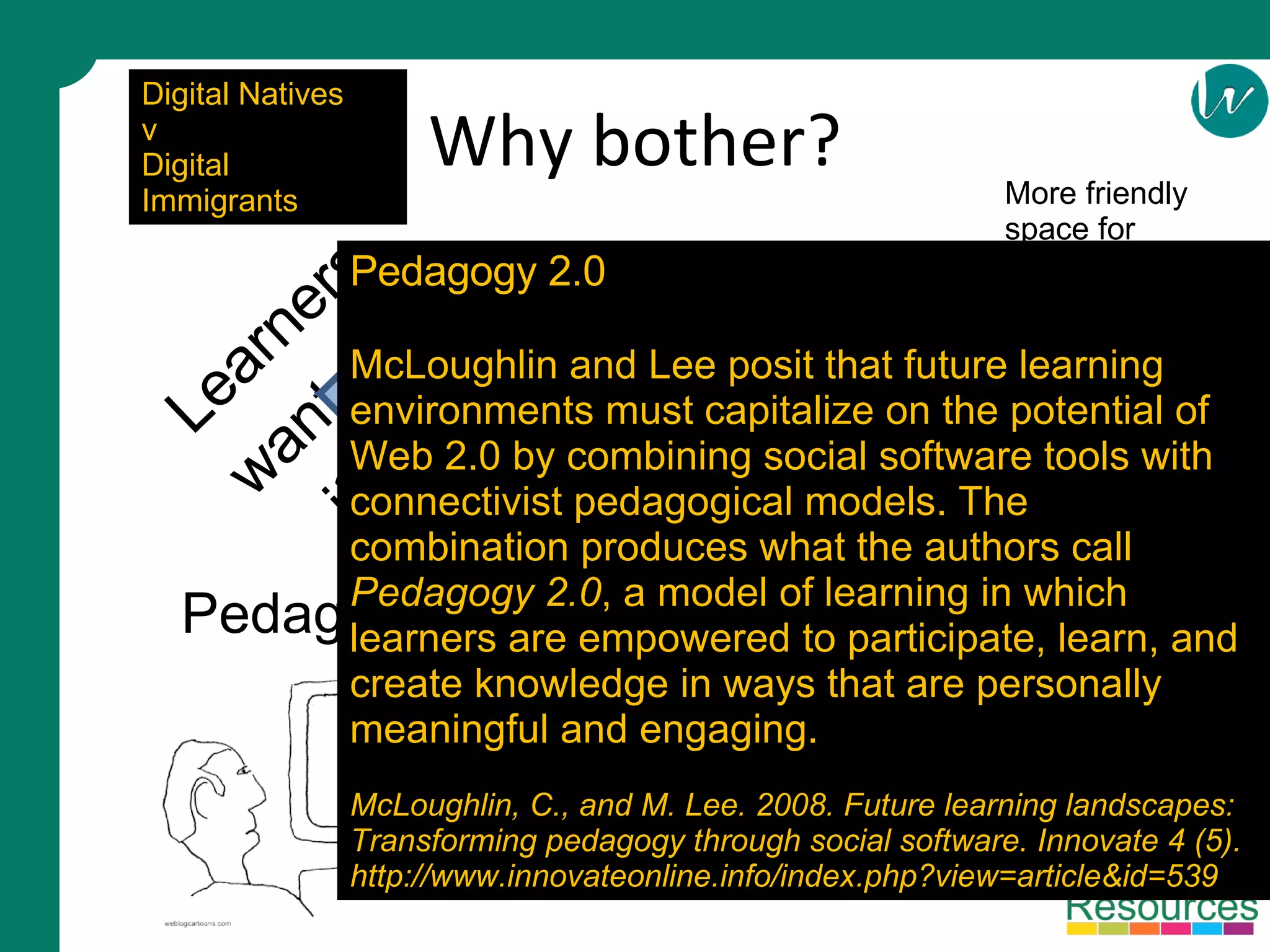 Why bother? Learners want it Pedagogy 2.0 Tensions between innovation and control © Mark Stiles – Staffordshire University Fresh ideas More friendly space for learning Digital Natives v Digital Immigrants Pedagogy 2.0 McLoughlin and Lee posit that future learning environments must capitalize on the potential of Web 2.0 by combining social software tools with connectivist pedagogical models. The combination produces what the authors call  Pedagogy 2.0 , a model of learning in which learners are empowered to participate, learn, and create knowledge in ways that are personally meaningful and engaging. McLoughlin, C., and M. Lee. 2008. Future learning landscapes: Transforming pedagogy through social software. Innovate 4 (5). http://www.innovateonline.info/index.php?view=article&id=539 