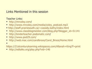 Links Mentioned in this session Teacher Links: http:// mrcoley.com /   http://www.mrcoley.com/media/coley_podcast.mp3 http://staff.prairiesouth.ca/~cassidy.kathy/index.html http:// www.classblogmeister.com/blog.php?blogger_id =51141 http:// kinderteacher.podomatic.com /   http://www.pod29.com/ http:// web.mac.com/carolbroos/Carol_Broos/Home.html https://21stcenturylearning.wikispaces.com/Allanah+King?f=print http://edtalks.org/play.php?vid=146 