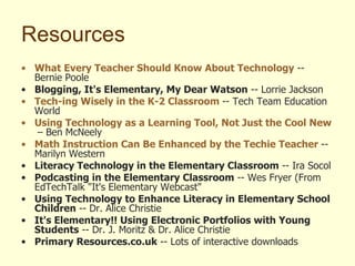 Resources What Every Teacher Should Know About Technology  -- Bernie Poole Blogging, It's Elementary, My Dear Watson  -- Lorrie Jackson Tech- ing  Wisely in the K-2 Classroom   -- Tech Team Education World Using Technology as a Learning Tool, Not Just the Cool New Thing   – Ben McNeely Math Instruction Can Be Enhanced by the Techie Teacher   -- Marilyn Western Literacy Technology in the Elementary Classroom  -- Ira Socol Podcasting in the Elementary Classroom  -- Wes Fryer (From EdTechTalk "It's Elementary Webcast" Using Technology to Enhance Literacy in Elementary School Children  -- Dr. Alice Christie It's Elementary!! Using Electronic Portfolios with Young Students  -- Dr. J. Moritz & Dr. Alice Christie Primary Resources.co.uk  -- Lots of interactive downloads 