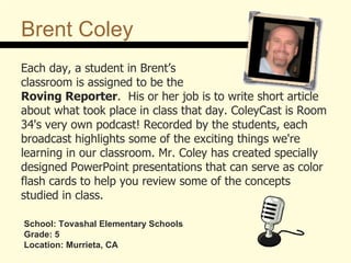 Brent Coley Each day, a student in Brent’s  classroom is assigned to be the  Roving Reporter .  His or her job is to write short article about what took place in class that day. ColeyCast is Room 34's very own podcast! Recorded by the students, each broadcast highlights some of the exciting things we're  learning in our classroom. Mr. Coley has created specially designed PowerPoint presentations that can serve as color flash cards to help you review some of the concepts  studied in class.  School: Tovashal Elementary Schools Grade: 5 Location: Murrieta, CA 