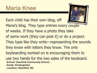 Maria Knee Each child has their own blog, off  Maria’s blog. They type entries every couple  of weeks. If they have a photo they take  of some work [they can post it] or do a project. They type like they write—representing the sounds they know with letters they know. The only  keyboarding worked on is encouraging them to use two hands for the two sides of the keyboard.  School: Deerfield Community School Grade: Kindergarten Location: Deerfield, NH 
