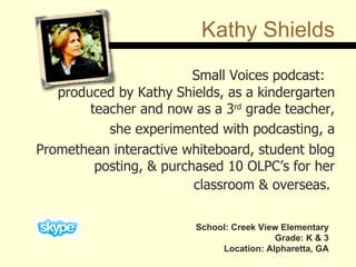 Kathy Shields Small Voices podcast:  produced by Kathy Shields, as a kindergarten teacher and now as a 3 rd  grade teacher, she experimented with podcasting, a Promethean interactive whiteboard, student blog posting, & purchased 10 OLPC’s for her classroom & overseas.   School: Creek View Elementary Grade: K & 3 Location: Alpharetta, GA 