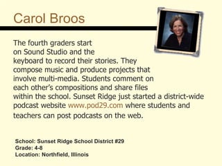 Carol Broos The fourth graders start  on Sound Studio and the  keyboard to record their stories. They  compose music and produce projects that  involve multi-media. Students comment on  each other’s compositions and share files within the school. Sunset Ridge just started a district-wide podcast website  www.pod29.com  where students and  teachers can post podcasts on the web.   School: Sunset Ridge School District #29 Grade: 4-8 Location: Northfield, Illinois 