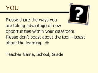 YOU Please share the ways you  are taking advantage of new opportunities within your classroom.  Please don’t boast about the tool – boast  about the learning.   Teacher Name, School, Grade 