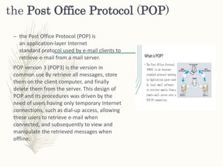 the Post Office Protocol (POP)
– the Post Office Protocol (POP) is
an application-layer Internet
standard protocol used by e-mail clients to
retrieve e-mail from a mail server.
POP version 3 (POP3) is the version in
common use By retrieve all messages, store
them on the client computer, and finally
delete them from the server. This design of
POP and its procedures was driven by the
need of users having only temporary Internet
connections, such as dial-up access, allowing
these users to retrieve e-mail when
connected, and subsequently to view and
manipulate the retrieved messages when
offline.
 