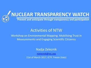 NUCLEAR TRANSPARENCY WATCH
Prevent and anticipate through transparency and participation
Activities of NTW
Workshop on Environmental Mapping: Mobilising Trust in
Measurements and Engaging Scientific Citizenry
Nadja Zeleznik
nzeleznik@rec.org
21st of March 2017, ICTP, Trieste (Italy)
 