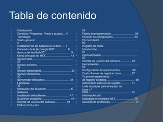 Tabla de contenido
   Introducción                                                              53
   Construir. Programar. Poner a prueba.... 4                               Paleta de programación............................... 56
   Tecnología                                                               El panel de configuración............................ 60
   Visión general...................................................        El controlador...................................................
    5                                                                         60
   Instalación de las baterías en el NXT..... 7                             Registro de datos
   Conexión de la tecnología NXT................. 9                         Introducción......................................................
   Acerca del ladrillo NXT................................. 11               61
   Menú principal del NXT................................. 14               Cómo empezar................................................
   Sensor táctil......................................................       62
    26                                                                       Interfaz de usuario del software............... 63
   Sensor acústico...............................................           Herramientas....................................................
    28                                                                        65
   Sensor fotosensible....................................... 30            Configuración de experimentos................ 66
   Sensor ultrasónico..........................................             Cuatro formas de registrar datos............. 67
    32                                                                       Tu primer experimento
   Servomotor interactivo................................. 34               de registro de datos...................................... 68
   Lámparas...........................................................      Administrar archivos de registro.............. 71
    36                                                                       Lista de piezas para el equipo de
   Utilización del Bluetooth............................... 37              base n.º
   Software                                                                  9797........................................................ 72
   Instalación del software............................... 47               Información útil
   Su primer programa...................................... 49              Descarga en múltiples NXT......................... 75
   Interfaz de usuario del software............... 51                       Solución de problemas................................. 77
   El Robot Educator...........................................
 