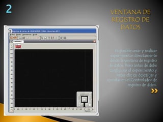 VENTANA DE 
REGISTRO DE 
DATOS 
Es posible crear y realizar 
experimentos directamente 
desde la ventana de registro 
de datos. Pero antes de debe 
configurar el experimento y 
hacer clic en descargar y 
ejecutar en el Controlador de 
registro de datos. 
 