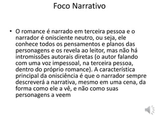 Foco Narrativo
• O romance é narrado em terceira pessoa e o
narrador é onisciente neutro, ou seja, ele
conhece todos os pensamentos e planos das
personagens e os revela ao leitor, mas não há
intromissões autorais diretas (o autor falando
com uma voz impessoal, na terceira pessoa,
dentro do próprio romance). A característica
principal da onisciência é que o narrador sempre
descreverá a narrativa, mesmo em uma cena, da
forma como ele a vê, e não como suas
personagens a veem
 