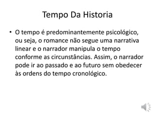 Tempo Da Historia
• O tempo é predominantemente psicológico,
ou seja, o romance não segue uma narrativa
linear e o narrador manipula o tempo
conforme as circunstâncias. Assim, o narrador
pode ir ao passado e ao futuro sem obedecer
às ordens do tempo cronológico.
 