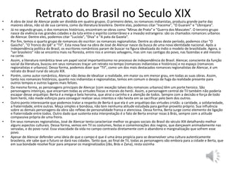 Retrato do Brasil no Seculo XIX• A obra de José de Alencar pode ser dividida em quatro grupos. O primeiro deles, os romances indianistas, produziu grande parte das
maiores obras, não só de sua carreira, como da literatura brasileira. Dentre elas, podemos citar "Iracema", "O Guarani" e "Ubirajara".
• Já no segundo grupo, o dos romances históricos, encontram-se obras como "Minas de Prata" e "Guerra dos Mascates". O terceiro grupo
nasce da vivência nas grandes cidades e da luta entre o espírito conterrâneo e a invasão estrangeira: são os chamados romances urbanos
de Alencar. Dentre eles, podemos citar "Lucíola", "Diva" e "A pata da Gazela".
• Por fim, temos o quarto grupo de romances do escritor: os romances regionalistas. Dentre as obras deste período, podemos citar "O
Gaúcho", "O Tronco do Ipê" e "Til". Esta nova fase na obra de José de Alencar nasce da busca de uma nova identidade nacional. Após a
independência política do Brasil, os escritores românticos param de buscar na figura idealizada do índio o modelo de brasilidade. Agora, o
“ser brasileiro” não se encontra mais na floresta, entre rios e animais selvagens, mas sim nas cantigas do povo, nas fazendas e até mesmo
na corte.
• Assim, a literatura romântica teve um papel social importantíssimo no processo de independência do Brasil. Alencar, consciente da função
social da literatura, buscou em seus romances traçar um retrato no tempo (romances indianistas e históricos) e no espaço (romances
regionalistas e urbanos). Dessa forma, podemos dizer que "Til", como um dos mais destacados romances regionalistas de Alencar, é um
retrato do Brasil rural do século XIX.
• Porém, como autor romântico, Alencar não deixa de idealizar a realidade, em maior ou em menor grau, em todas as suas obras. Assim,
tanto nos romances históricos, quanto nos indianistas e regionalistas, temos em comum o desejo de fuga da realidade presente para
outros tempos e outros lugares mais felizes.
• Da mesma forma, as personagens principais de Alencar (com exceção talvez dos romances urbanos) têm um porte heroico. São
personagens inteiriças, que encarnam todas as virtudes físicas e morais do herói. Assim, a personagem central de Til também não poderia
escapar desse arquétipo: Berta é a meiga e bela heroína, que atrai o carinho e a atenção de todos. Sempre com a decisão e força de todo
bom herói, não mede esforços para conseguir realizar seus intentos e não hesita em se sacrificar pelo bem dos outros.
• Outro ponto interessante que podemos tratar a respeito de Berta é que ela é um arquétipo das virtudes cristãs: a caridade, a solidariedade,
a fraternidade, entre outras. Moça simples e bondosa, não tem nenhuma atitude estudada para ganhar proveito próprio. Sua influência
sobre as demais personagens da obra são reflexo de personalidade franca e atenciosa. Dessa forma, Berta surge como elemento de ligação
e fraternidade entre todos. Outro dado que sustenta esta interpretação é o fato de Berta ensinar rezas à Brás, sempre com a atitude
compassiva própria de uma freira.
• Em seus romances regionalistas, José de Alencar tenta caracterizar melhor os grupos sociais do Brasil do século XIX detalhando melhor
alguns aspectos culturais. Dessa forma, vemos em Til os costumes, festas e comemorações dos negros, que dançavam animadamente nas
senzalas, e do povo rural. Essa vivacidade da vida no campo contrasta diretamente com o abandono e marginalização que sofrem esse
povo.
• Apesar de Alencar defender uma ideia de que o campo é que é uma área propícia para se desenvolver uma cultura autenticamente
brasileira, ele sabe que o futuro se dará nas cidades. Tanto que, ao final de Til, todas as personagens vão embora para a cidade e Berta, que
em sua bondade resolve ficar para amparar os marginalizados (Jão, Brás e Zana), resta sozinha
 
