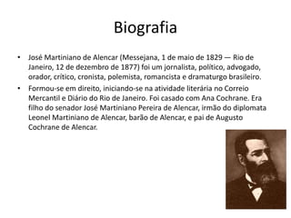 Biografia
• José Martiniano de Alencar (Messejana, 1 de maio de 1829 — Rio de
Janeiro, 12 de dezembro de 1877) foi um jornalista, político, advogado,
orador, crítico, cronista, polemista, romancista e dramaturgo brasileiro.
• Formou-se em direito, iniciando-se na atividade literária no Correio
Mercantil e Diário do Rio de Janeiro. Foi casado com Ana Cochrane. Era
filho do senador José Martiniano Pereira de Alencar, irmão do diplomata
Leonel Martiniano de Alencar, barão de Alencar, e pai de Augusto
Cochrane de Alencar.
 