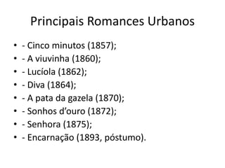 Principais Romances Urbanos
• - Cinco minutos (1857);
• - A viuvinha (1860);
• - Lucíola (1862);
• - Diva (1864);
• - A pata da gazela (1870);
• - Sonhos d’ouro (1872);
• - Senhora (1875);
• - Encarnação (1893, póstumo).
 