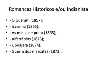 Romances Historicos e/ou Indianista
• - O Guarani (1857);
• - Iracema (1865);
• - As minas de prata (1865);
• - Alfarrábios (1873);
• - Ubirajara (1874);
• - Guerra dos mascates (1873).
 