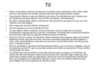 Til
• Besita, moça pobre e bonita é amada por Luis Galvão, jovem fazendeiro e Jão, órfão criado
com Luis. Ela escolhe Luis Galvão, mas este não quer casar porque Besita é pobre.
• O pai manda e Besita se casa com Ribeiro; este viaja e fica afastado por anos. Sendo assim
Luis Galvão se passa por Ribeiro e faz um filho com Besita, nascendo Berta.
• Ao voltar, descontrolado, Ribeiro mata Besita. Jão salva Berta, que agora irá viver com nhá
Tudinha e seu filho Miguel.
• Zana, negra que vivia com Besita, enlouquece.
• Jão vira capanga e se torna o temido Jão Fera.
• 15 anos depois, Ribeiro muda de nome pra Barroso e tenta se vingar de Luis Galvão,
contratando o capanga Jão Fera, que não o reconhece, mas Berta salva na primeira tentativa
de assassiná-lo; Jão salva na segunda tentativa durante o incêndio.
• Após isso, Jão Fera é preso em Campinas. Ribeiro planeja outra vingança, agora contra Berta,
aproxima-se dela, que está com Zana, mas nesse momento chega Jão que havia fugido e o
mata. Brás, primo de Berta, a leva para ver essa cena, ela fica horrorizada com Jão, que por
isso, se entrega à polícia.
• Brás era retardado e excluído da família, gostava de Berta, que o ensinava o alfabeto, mas ele
só entendia o acento ‘til’, que o encantava, sendo assim, Berta se autonomeia Til para melhor
compreensão do rapaz.
• Luis Galvão quer assumir Berta e conta toda a história para sua esposa, D. Ermelinda, ela
aceita. Eles vão atrás de Berta. Mas ela desconfia que eles escondem algo e pede que Jão a
conte toda a história sobre sua mãe Besita, ele faz isso e ela fica emocionada, dizendo que
Jão é seu verdadeiro pai. Então Berta não que ir morar com Luis Galvão e pede para que
levem Miguel. Ela fica na fazenda com Jão Fera e Brás.
 