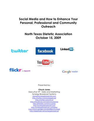 Social Media and How to Enhance Your
 Personal, Professional and Community
                Outreach

   North Texas Dietetic Association
          October 15, 2009




                Presented by:

                 Chuck Jones
      Executive VP - Sales and Marketing
         Synergy Broadcast Systems
           cjones@synergybroadcast.com
           http://twitter.com/synergybcast
               http://twitter.com/CCJ3
        http://facebook.com/iamchuckjones
            http://linkedin.com/in/ccjones
            http://synergybroadcast.com
         http://synergybroadcast.com/blog
     http://www.google.com/profiles/chuckj49
      http://slideshare.net/synergybroadcast
 