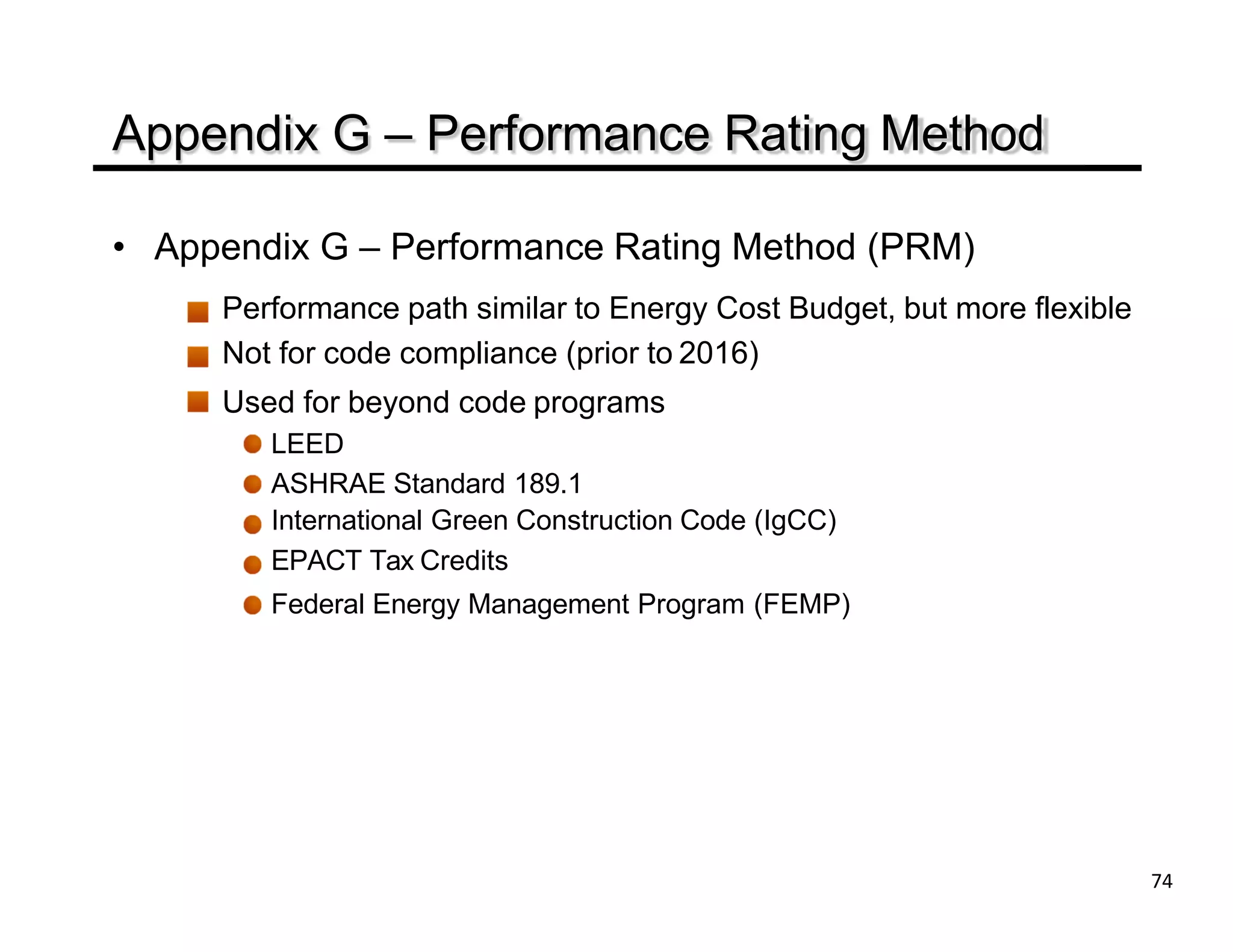 Appendix G – Performance Rating Method
• Appendix G – Performance Rating Method (PRM)
Performance path similar to Energy Cost Budget, but more flexible
Not for code compliance (prior to 2016)
Used for beyond code programs
LEED
ASHRAE Standard 189.1
International Green Construction Code (IgCC)
EPACT Tax Credits
Federal Energy Management Program (FEMP)
74
 