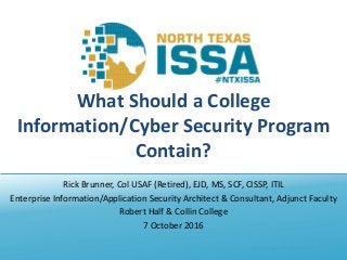 @NTXISSA			#NTXISSACSC4
What	Should	a	College	
Information/Cyber	Security	Program	
Contain?
Rick	Brunner,	Col	USAF	(Retired),	EJD,	MS,	SCF,	CISSP,	ITIL
Enterprise	Information/Application	Security	Architect	&	Consultant,	Adjunct	Faculty
Robert	Half	&	Collin	College
7	October	2016
 