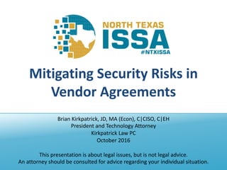 @NTXISSA			#NTXISSACSC4
Mitigating	Security	Risks	in	
Vendor	Agreements
Brian	Kirkpatrick,	JD,	MA	(Econ),	C|CISO,	C|EH
President	and	Technology	Attorney
Kirkpatrick	Law	PC
October	2016
This	presentation	is	about	legal	issues,	but	is	not	legal	advice.
An	attorney	should	be	consulted	for	advice	regarding	your	individual	situation.
 