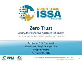 NTXISSA Cyber Security Conference – November 10-11, 2017
@NTXISSA #NTXISSACSC5
Zero Trust
A New, More Effective Approach to Security
Ed Higgins, CISSP, CISM, CGEIT
Security and Compliance Specialist
Catapult Systems
November 11, 2017
1
Increase Your Business Agility By Adopting Zero Trust
 