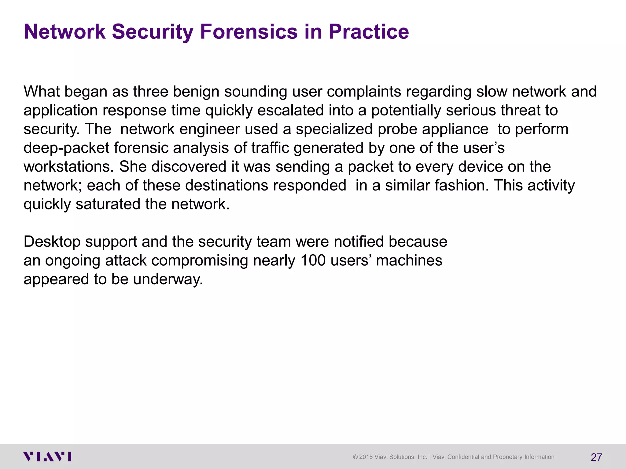 © 2015 Viavi Solutions, Inc. | Viavi Confidential and Proprietary Information 27
Network Security Forensics in Practice
What began as three benign sounding user complaints regarding slow network and
application response time quickly escalated into a potentially serious threat to
security. The network engineer used a specialized probe appliance to perform
deep-packet forensic analysis of traffic generated by one of the user’s
workstations. She discovered it was sending a packet to every device on the
network; each of these destinations responded in a similar fashion. This activity
quickly saturated the network.
Desktop support and the security team were notified because
an ongoing attack compromising nearly 100 users’ machines
appeared to be underway.
 