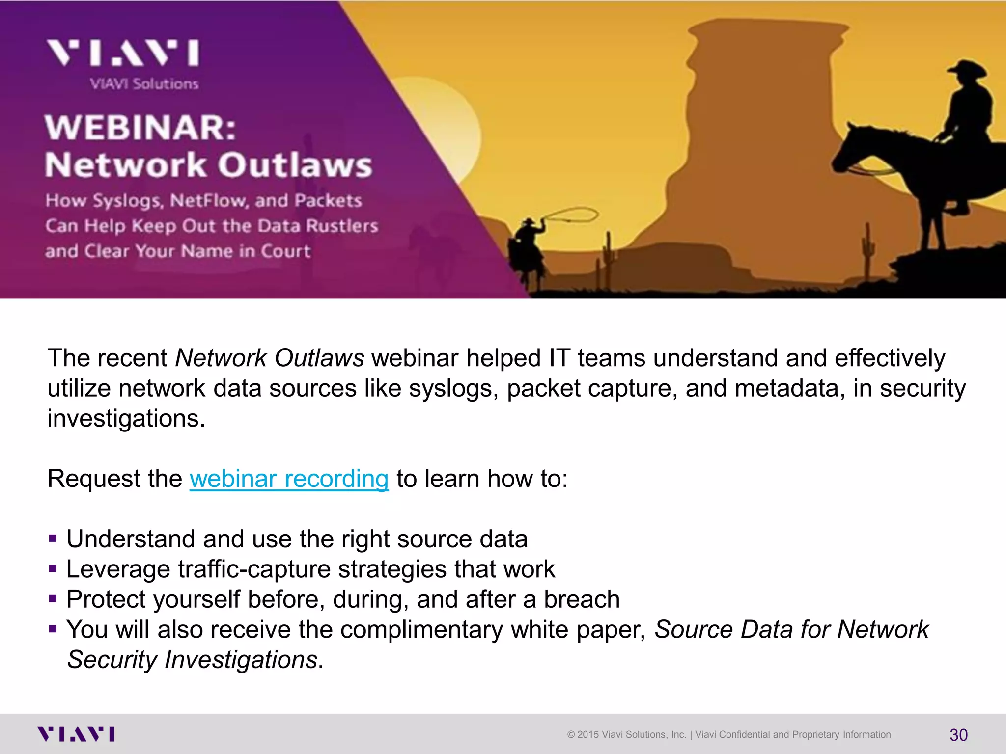 © 2015 Viavi Solutions, Inc. | Viavi Confidential and Proprietary Information 30
The recent Network Outlaws webinar helped IT teams understand and effectively
utilize network data sources like syslogs, packet capture, and metadata, in security
investigations.
Request the webinar recording to learn how to:
▪ Understand and use the right source data
▪ Leverage traffic-capture strategies that work
▪ Protect yourself before, during, and after a breach
▪ You will also receive the complimentary white paper, Source Data for Network
Security Investigations.
 