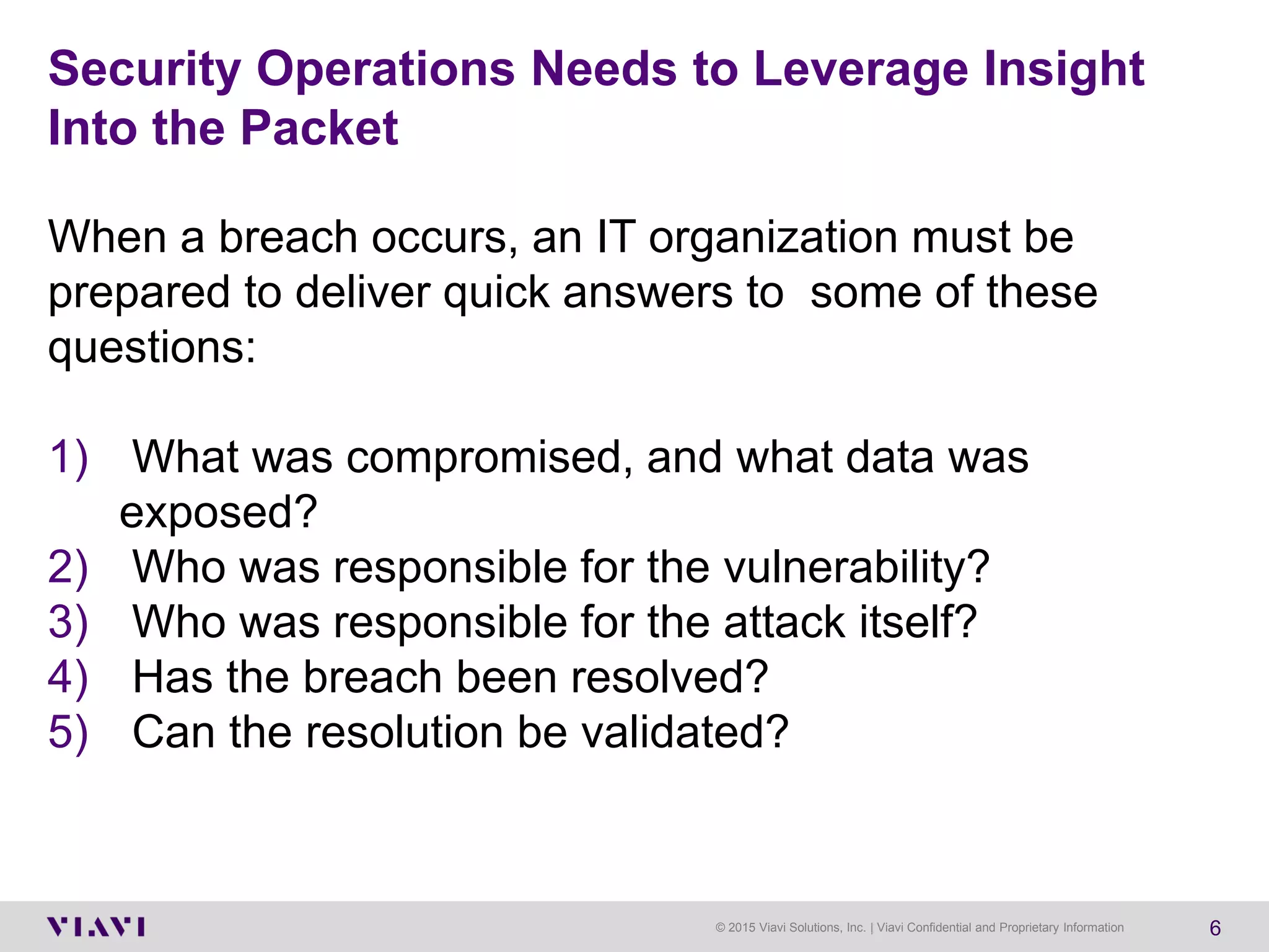 © 2015 Viavi Solutions, Inc. | Viavi Confidential and Proprietary Information 6
Security Operations Needs to Leverage Insight
Into the Packet
When a breach occurs, an IT organization must be
prepared to deliver quick answers to some of these
questions:
1) What was compromised, and what data was
exposed?
2) Who was responsible for the vulnerability?
3) Who was responsible for the attack itself?
4) Has the breach been resolved?
5) Can the resolution be validated?
 