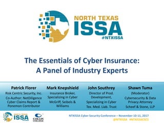 NTXISSA Cyber Security Conference – November 10-11, 2017
@NTXISSA #NTXISSACSC5
The Essentials of Cyber Insurance:
A Panel of Industry Experts
Patrick Florer
Risk Centric Security, Inc.
Co-Author: NetDiligence
Cyber Claims Report &
Ponemon Contributor
Mark Knepshield
Insurance Broker,
Specializing in Cyber
McGriff, Seibels &
Williams
John Southrey
Director of Prod.
Development,
Specializing in Cyber
Tex. Med. Liab. Trust
Shawn Tuma
(Moderator)
Cybersecurity & Data
Privacy Attorney
Scheef & Stone, LLP
 