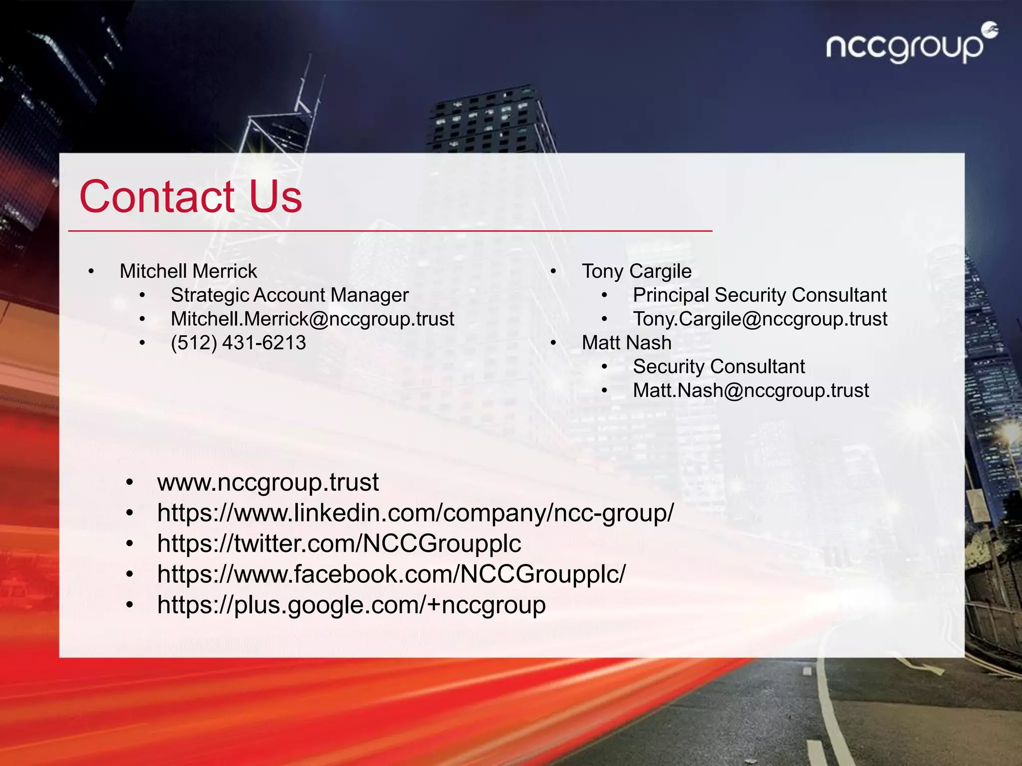 Contact Us
• Mitchell Merrick
• Strategic Account Manager
• Mitchell.Merrick@nccgroup.trust
• (512) 431-6213
• Tony Cargile
• Principal Security Consultant
• Tony.Cargile@nccgroup.trust
• Matt Nash
• Security Consultant
• Matt.Nash@nccgroup.trust
• www.nccgroup.trust
• https://www.linkedin.com/company/ncc-group/
• https://twitter.com/NCCGroupplc
• https://www.facebook.com/NCCGroupplc/
• https://plus.google.com/+nccgroup
 