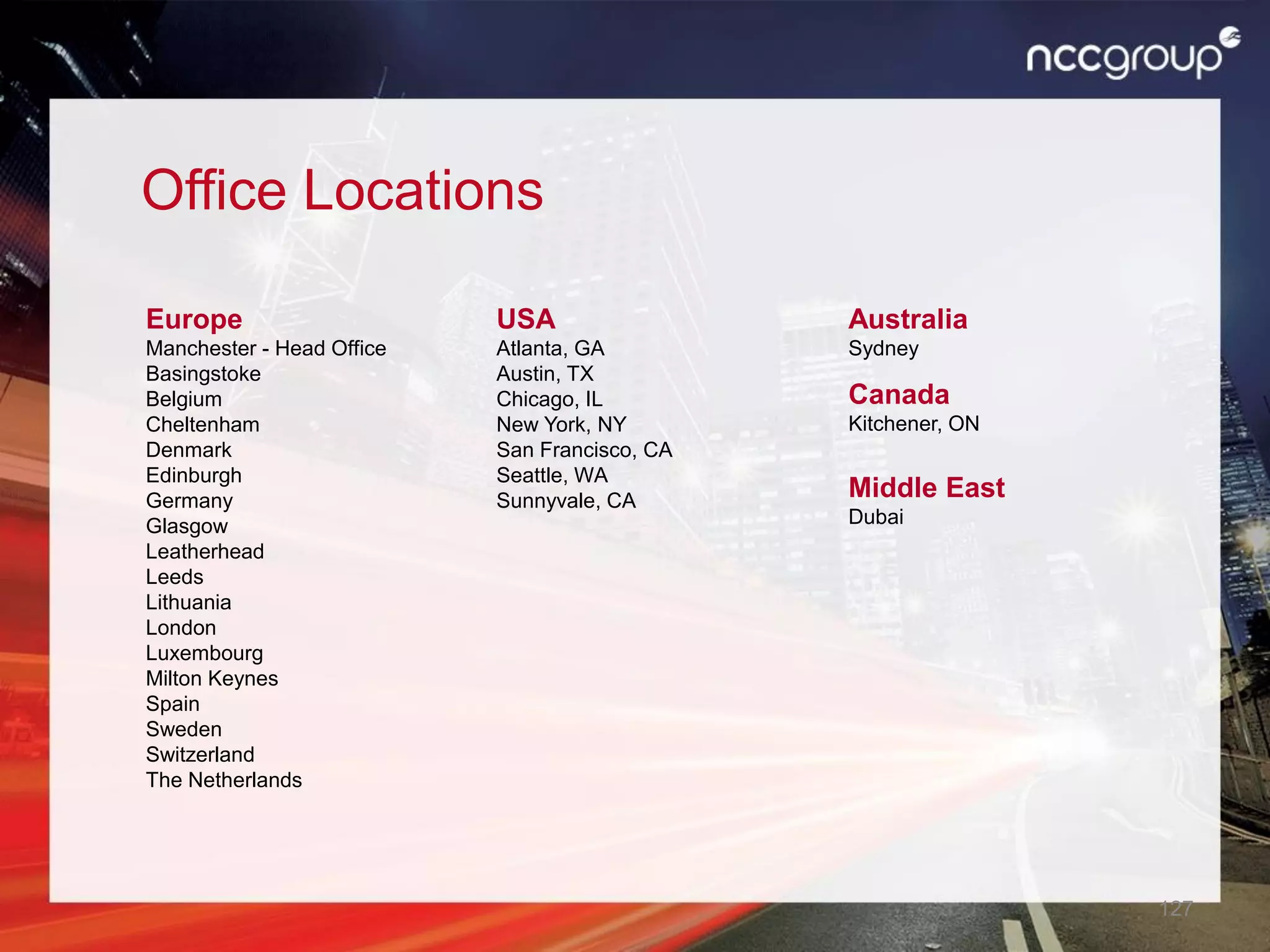 127
Office Locations
Europe
Manchester - Head Office
Basingstoke
Belgium
Cheltenham
Denmark
Edinburgh
Germany
Glasgow
Leatherhead
Leeds
Lithuania
London
Luxembourg
Milton Keynes
Spain
Sweden
Switzerland
The Netherlands
USA
Atlanta, GA
Austin, TX
Chicago, IL
New York, NY
San Francisco, CA
Seattle, WA
Sunnyvale, CA
Australia
Sydney
Canada
Kitchener, ON
Middle East
Dubai
 
