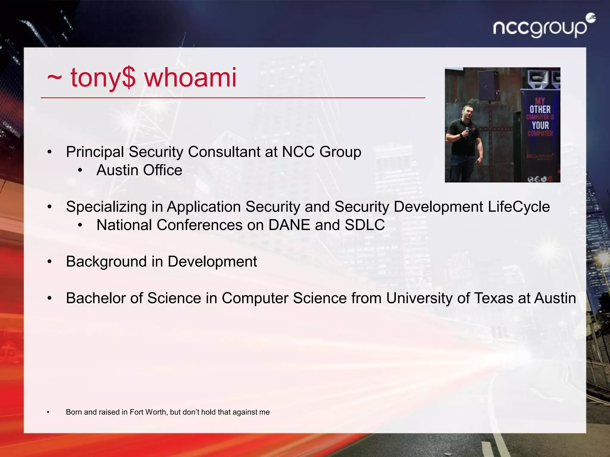 ~ tony$ whoami
• Principal Security Consultant at NCC Group
• Austin Office
• Specializing in Application Security and Security Development LifeCycle
• National Conferences on DANE and SDLC
• Background in Development
• Bachelor of Science in Computer Science from University of Texas at Austin
• Born and raised in Fort Worth, but don’t hold that against me
 