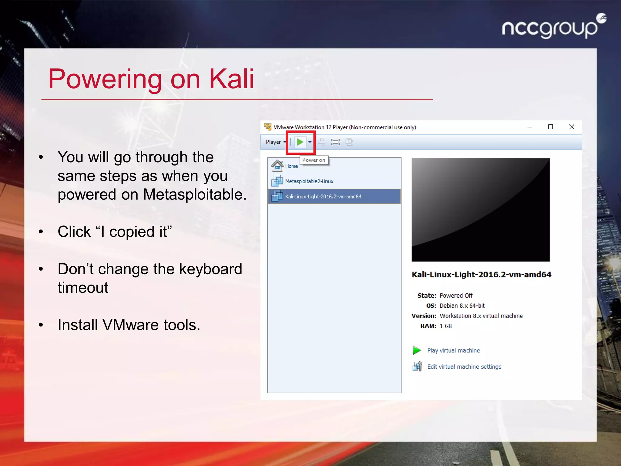 Powering on Kali
• You will go through the
same steps as when you
powered on Metasploitable.
• Click “I copied it”
• Don’t change the keyboard
timeout
• Install VMware tools.
 