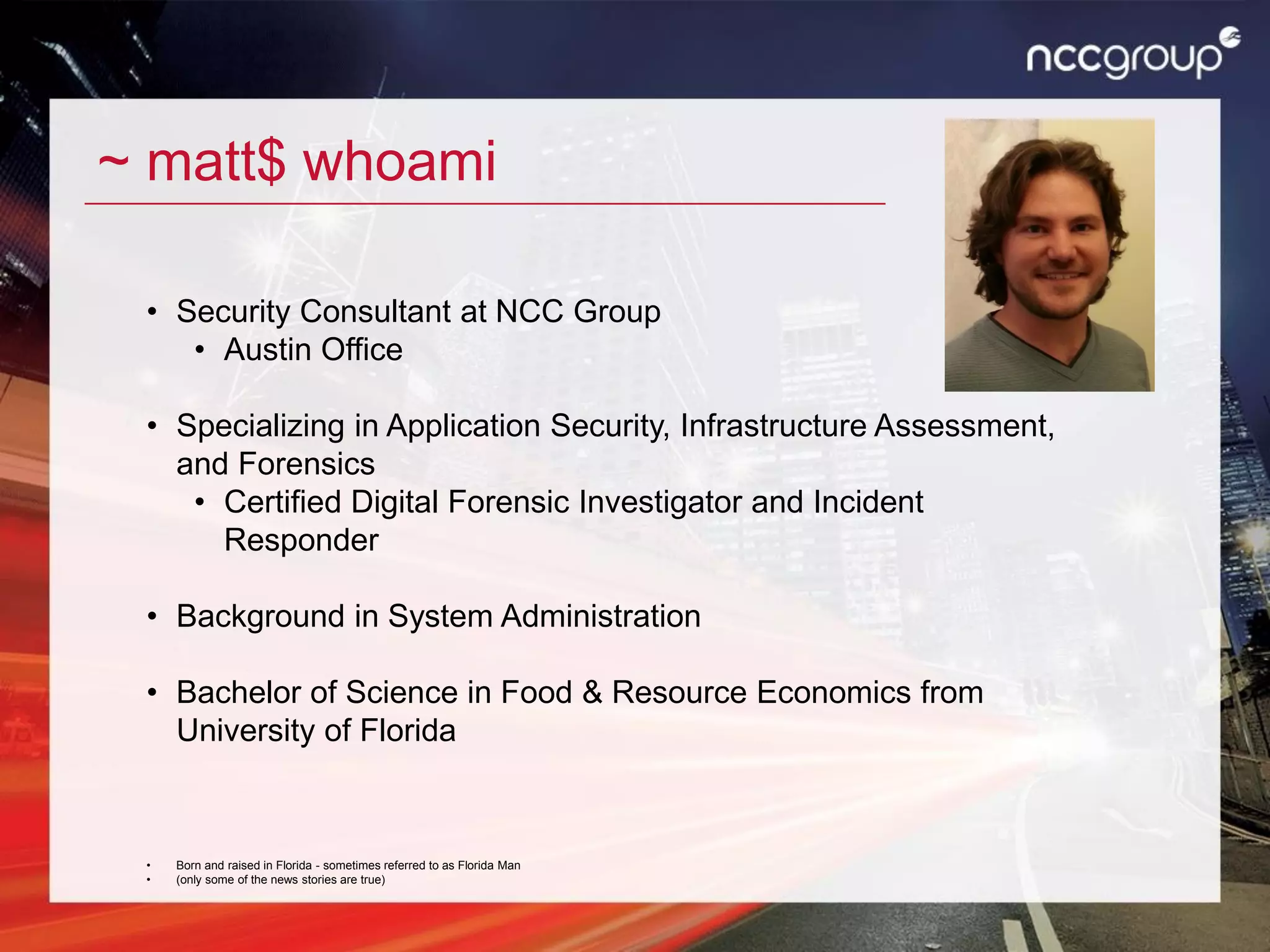 ~ matt$ whoami
• Security Consultant at NCC Group
• Austin Office
• Specializing in Application Security, Infrastructure Assessment,
and Forensics
• Certified Digital Forensic Investigator and Incident
Responder
• Background in System Administration
• Bachelor of Science in Food & Resource Economics from
University of Florida
• Born and raised in Florida - sometimes referred to as Florida Man
• (only some of the news stories are true)
 