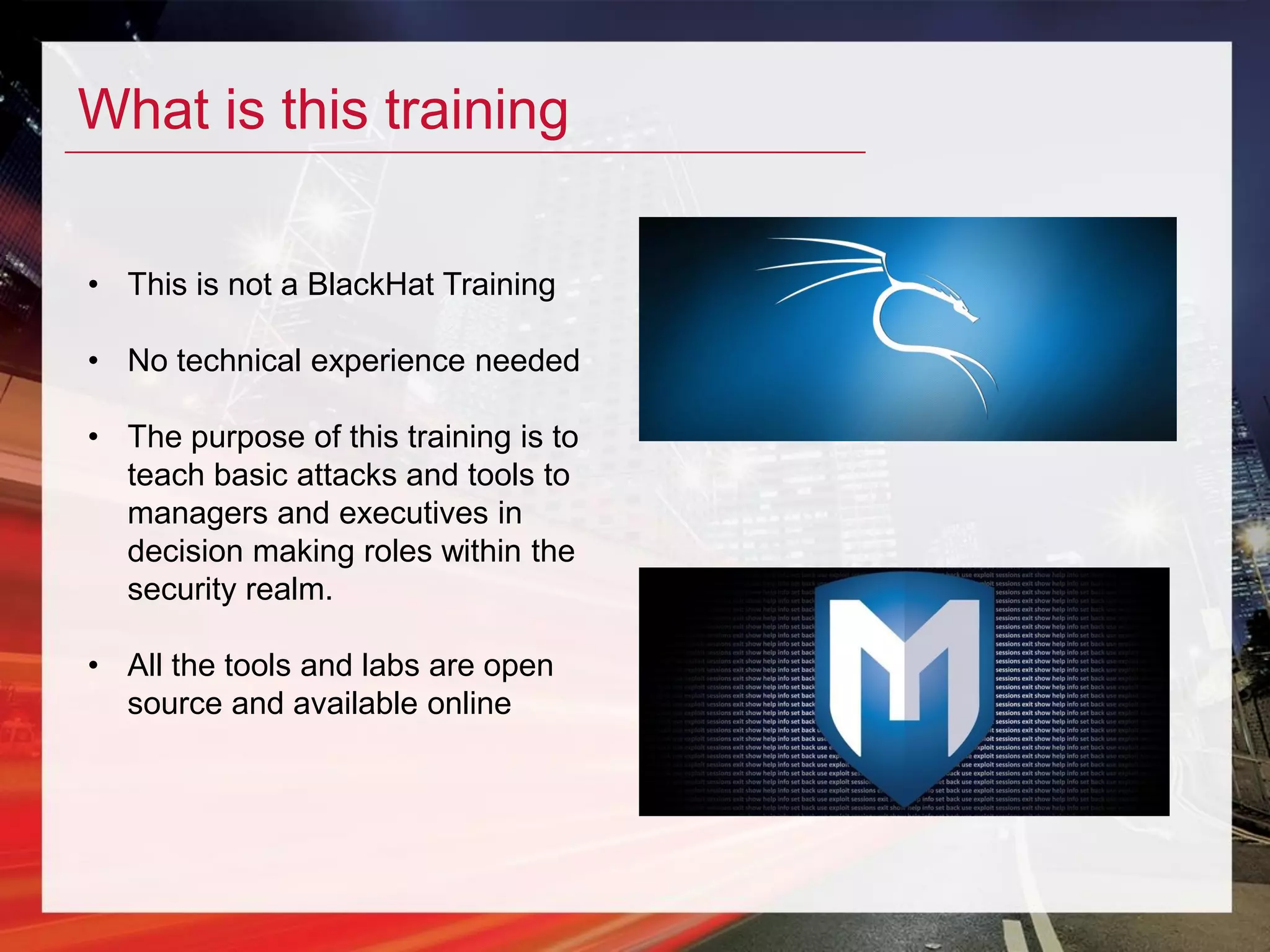 What is this training
• This is not a BlackHat Training
• No technical experience needed
• The purpose of this training is to
teach basic attacks and tools to
managers and executives in
decision making roles within the
security realm.
• All the tools and labs are open
source and available online
 