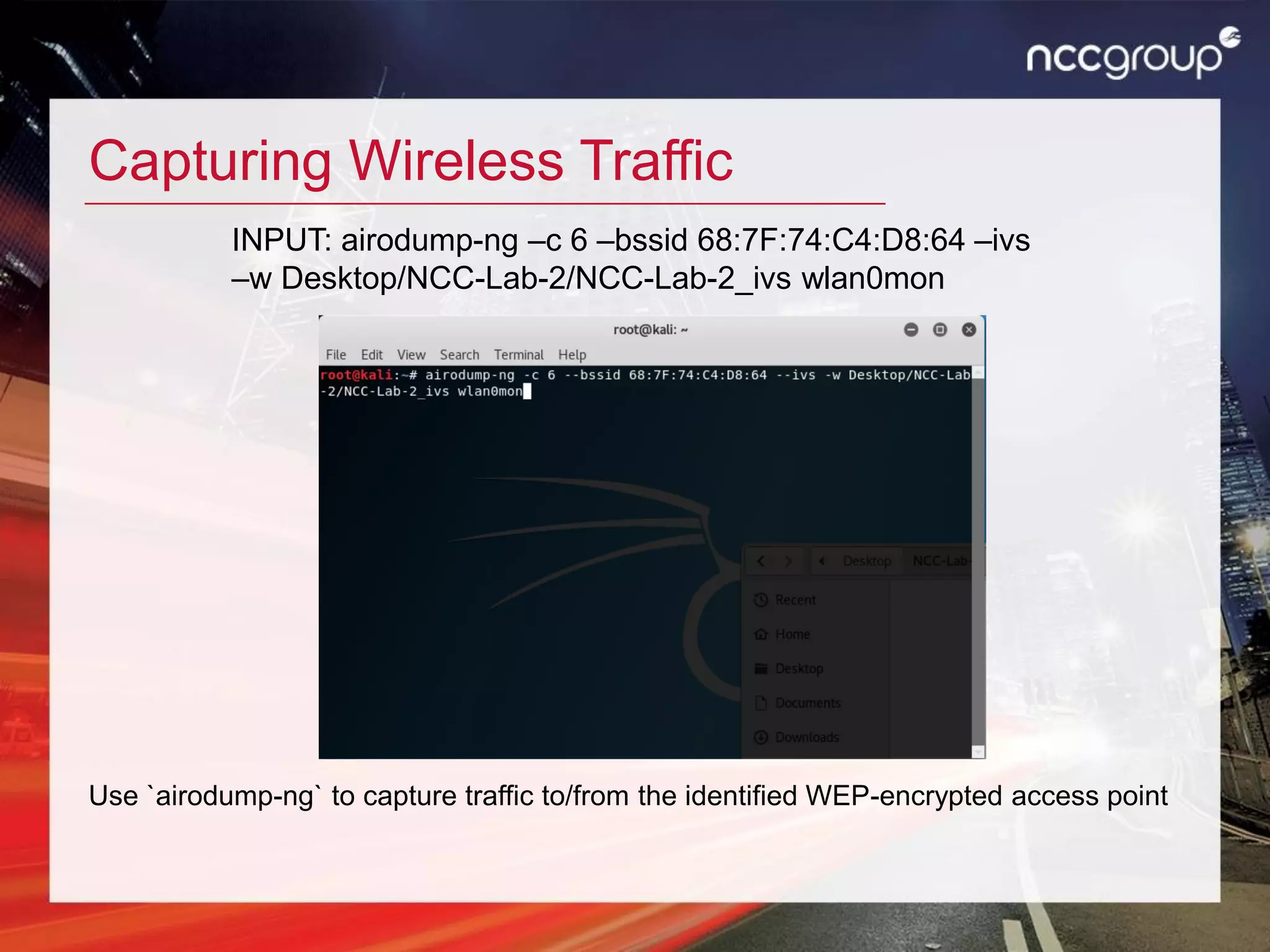 Capturing Wireless Traffic
Use `airodump-ng` to capture traffic to/from the identified WEP-encrypted access point
INPUT: airodump-ng –c 6 –bssid 68:7F:74:C4:D8:64 –ivs
–w Desktop/NCC-Lab-2/NCC-Lab-2_ivs wlan0mon
 