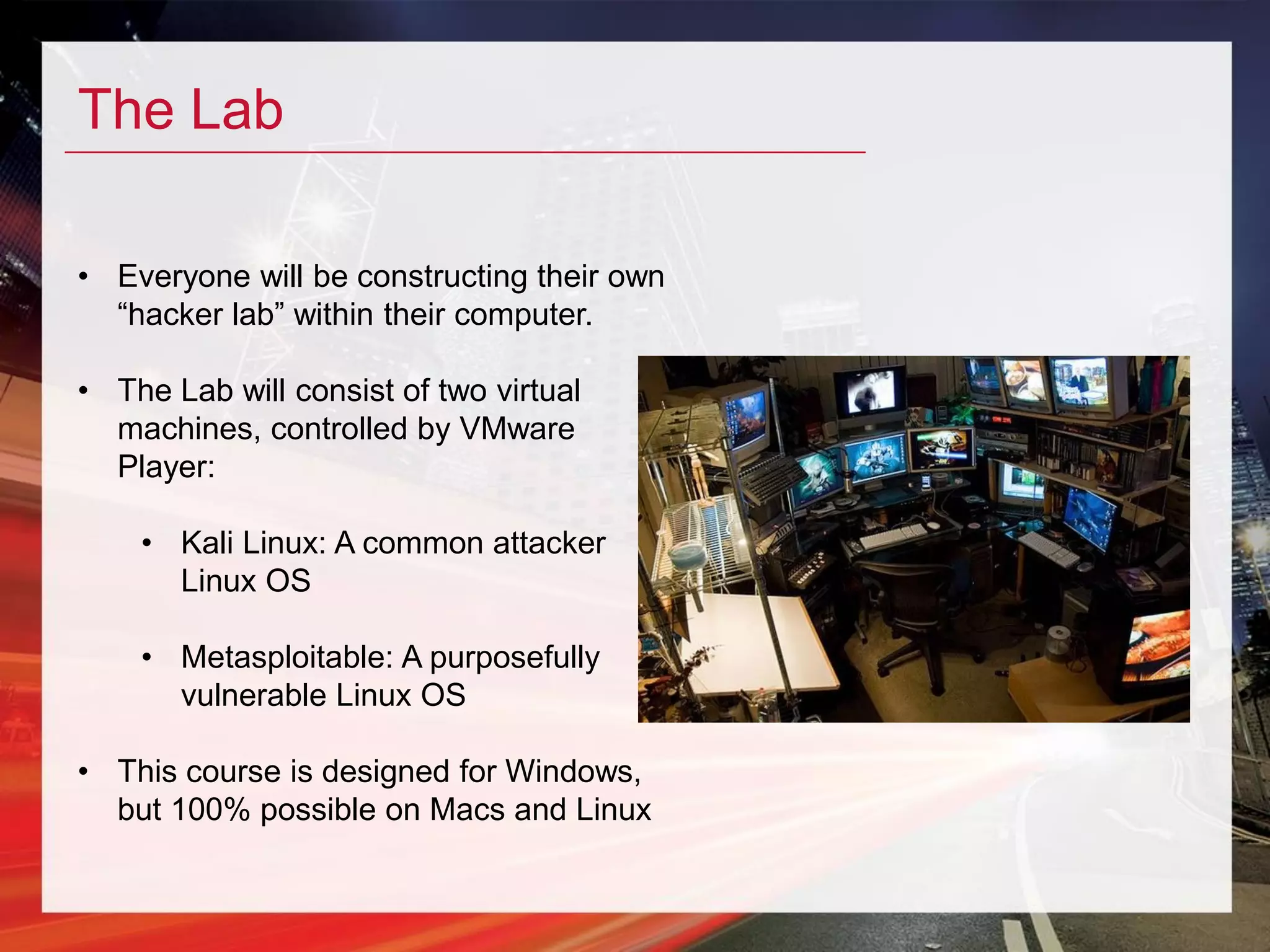 The Lab
• Everyone will be constructing their own
“hacker lab” within their computer.
• The Lab will consist of two virtual
machines, controlled by VMware
Player:
• Kali Linux: A common attacker
Linux OS
• Metasploitable: A purposefully
vulnerable Linux OS
• This course is designed for Windows,
but 100% possible on Macs and Linux
 